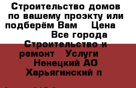 Строительство домов по вашему проэкту или подберём Вам  › Цена ­ 12 000 - Все города Строительство и ремонт » Услуги   . Ненецкий АО,Харьягинский п.